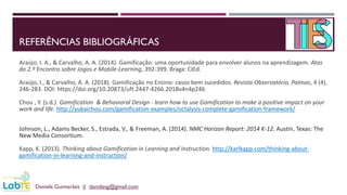 REFERÊNCIAS BIBLIOGRÁFICAS
Araújo, I. A., & Carvalho, A. A. (2014). Gamificação: uma oportunidade para envolver alunos na aprendizagem. Atas
do 2.º Encontro sobre Jogos e Mobile-Learning, 392-399. Braga: CIEd.
Araújo, I., & Carvalho, A. A. (2018). Gamificação no Ensino: casos bem sucedidos. Revista Observatório, Palmas, 4 (4),
246-283. DOI: https://doi.org/10.20873/uft.2447-4266.2018v4n4p246
Chou , Y. (s.d.). Gamification & Behavioral Design - learn how to use Gamification to make a positive impact on your
work and life. http://yukaichou.com/gamification-examples/octalysis-complete-gamification-framework/
Johnson, L., Adams Becker, S., Estrada, V., & Freeman, A. (2014). NMC Horizon Report: 2014 K-12. Austin, Texas: The
New Media Consortium.
Kapp, K. (2013). Thinking about Gamification in Learning and Instruction. http://karlkapp.com/thinking-about-
gamification-in-learning-and-instruction/
Daniela Guimarães || danidesg@gmail.com
 