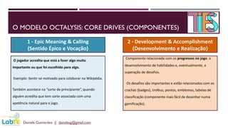 O MODELO OCTALYSIS: CORE DRIVES (COMPONENTES)
Daniela Guimarães || danidesg@gmail.com
1 - Epic Meaning & Calling
(Sentido Épico e Vocação)
2 - Development & Accomplishment
(Desenvolvimento e Realização)
O jogador acredita que está a fazer algo muito
importante ou que foi escolhido para algo.
Exemplo: Sentir-se motivado para colaborar na Wikipédia.
Também acontece na “sorte de principiante”, quando
alguém acredita que tem sorte associada com uma
apetência natural para o jogo.
Componente relacionada com os progressos no jogo, o
desenvolvimento de habilidades e, eventualmente, a
superação de desafios.
Os desafios são importantes e estão relacionados com os
crachás (badges), troféus, pontos, emblemas, tabelas de
classificação (componente mais fácil de desenhar numa
gamificação).
 