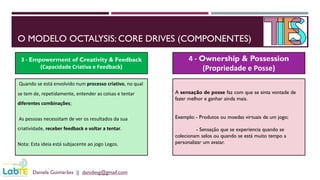 O MODELO OCTALYSIS: CORE DRIVES (COMPONENTES)
Daniela Guimarães || danidesg@gmail.com
3 - Empowerment of Creativity & Feedback
(Capacidade Criativa e Feedback)
4 - Ownership & Possession
(Propriedade e Posse)
Quando se está envolvido num processo criativo, no qual
se tem de, repetidamente, entender as coisas e tentar
diferentes combinações;
As pessoas necessitam de ver os resultados da sua
criatividade, receber feedback e voltar a tentar.
Nota: Esta ideia está subjacente ao jogo Legos.
A sensação de posse faz com que se sinta vontade de
fazer melhor e ganhar ainda mais.
Exemplo: - Produtos ou moedas virtuais de um jogo;
- Sensação que se experiencia quando se
colecionam selos ou quando se está muito tempo a
personalizar um avatar.
 