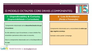 O MODELO OCTALYSIS: CORE DRIVES (COMPONENTES)
Daniela Guimarães || danidesg@gmail.com
7 - Unpredictability & Curiosity
(Imprevisibilidade e Curiosidade)
8 - Loss & Avoidance
(Perda e Prevenção)
Componente relacionada com o desconhecimento do que
irá acontecer.
Se não sabemos o que irá acontecer, o nosso cérebro fica
envolvido e pensamos várias vezes no assunto;
Esta é a componente relacionada com o vício/dependência
do jogo.
Componente relacionada com a necessidade de evitar que
algo negativo aconteça.
Exemplo: evitar perder o emprego.
 