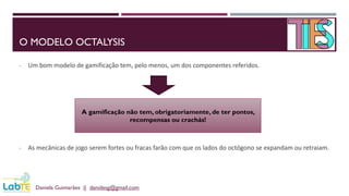 O MODELO OCTALYSIS
- Um bom modelo de gamificação tem, pelo menos, um dos componentes referidos.
- As mecânicas de jogo serem fortes ou fracas farão com que os lados do octógono se expandam ou retraiam.
Daniela Guimarães || danidesg@gmail.com
A gamificação não tem, obrigatoriamente, de ter pontos,
recompensas ou crachás!
 