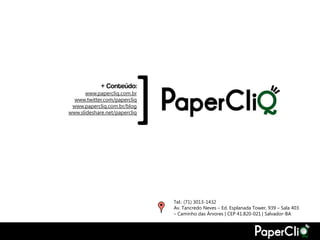 + Conteúdo:
       www.papercliq.com.br
  www.twitter.com/papercliq
 www.papercliq.com.br/blog
                               [
www.slideshare.net/papercliq




                                   Tel.: (71) 3013-1432
                                   Av. Tancredo Neves – Ed. Esplanada Tower, 939 – Sala 403
                                   – Caminho das Árvores | CEP 41.820-021 | Salvador-BA
 