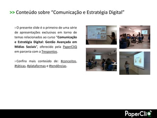 >> Conteúdo sobre “Comunicação e Estratégia Digital”

  › O presente slide é o primeiro de uma série
  de apresentações exclusivas em torno de
  temas relacionados ao curso “Comunicação
  e Estratégia Digital: Gestão Avançada em
  Mídias Sociais”, oferecido pela PaperCliQ
  em parceria com a Trespontos.

  › Confira mais conteúdo de: #conceitos,
  #táticas, #plataformas e #tendências.
 