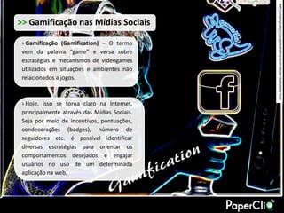 www.digitalqatar.net/wp-content/uploads/2010/11/Gamification11.jpg
>> Gamificação nas Mídias Sociais

 › Gamificação (Gamification) – O termo
 vem da palavra “game” e versa sobre
 estratégias e mecanismos de videogames
 utilizados em situações e ambientes não
 relacionados a jogos.



 › Hoje, isso se torna claro na Internet,
 principalmente através das Mídias Sociais.
 Seja por meio de incentivos, pontuações,
 condecorações (badges), número de
 seguidores etc. é possível identificar
 diversas estratégias para orientar os
 comportamentos desejados e engajar
 usuários no uso de um determinada
 aplicação na web.
 