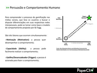 >> Persuasão e Comportamento Humano

Para compreender o processo de gamificação nas
mídias sociais, que leva os usuários a buscar e
disputar diferenciações em suas respectivas redes
interpessoais, pode-se tomar como base o modelo
de comportamento proposto por BJ Fogg.


São três fatores que ocorrem simultaneamente:
› Motivação (Motivation): a pessoa quer
desempenhar o comportamento;

› Capacidade (Ability):     a pessoa pode           Fonte: http://lithosphere.lithium.com/t5/Building-Community-the-
                                                    Platform/Gamification-101-The-Psychology-of-Motivation/ba-p/21864
facilmente realizar o comportamento;

› Gatilho/Desencadeador (Trigger): a pessoa é
acionada para fazer o comportamento;
 