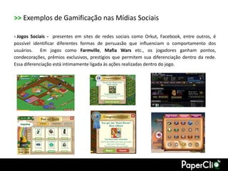 >> Exemplos de Gamificação nas Mídias Sociais

› Jogos Sociais - presentes em sites de redes sociais como Orkut, Facebook, entre outros, é
possível identificar diferentes formas de persuasão que influenciam o comportamento dos
usuários. Em jogos como Farmville, Mafia Wars etc., os jogadores ganham pontos,
condecorações, prêmios exclusivos, prestígios que permitem sua diferenciação dentro da rede.
Essa diferenciação está intimamente ligada às ações realizadas dentro do jogo.
 