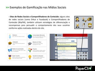 >> Exemplos de Gamificação nas Mídias Sociais

  › Sites de Redes Sociais e Compartilhadores de Conteúdo: alguns sites
  de redes sociais (como Orkut e Facebook) e Compartilhadores de
  Conteúdo (BlipFM), também utilizam estratégias de diferenciação e
  recompensas para persuadir o comportamento dos seus usuários
  conforme ações realizadas dentro do site.
 