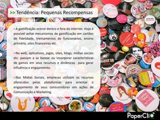 >> Tendência: Pequenas Recompensas

 › A gamificação ocorre dentro e fora da internet. Hoje é
 possível achar mecanismos de gamificação em cartões
 de fidelidade, treinamentos de funcionários, ensino
 primário, sites financeiros etc.

 › Na web, aplicativos, jogos, sites, blogs, mídias sociais
 etc. passam a se basear ou incorporar características
 de games em seus recursos e dinâmicas para gerar
 influência e engajamento.

 › Nas Mídias Sociais, empresas utilizam os recursos
 oferecidos pelas plataformas para orientar o
 engajamento de seus consumidores em ações de
 Comunicação e Marketing.
 