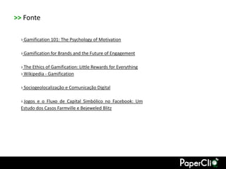 >> Fonte

  › Gamification 101: The Psychology of Motivation

  › Gamification for Brands and the Future of Engagement

  › The Ethics of Gamification: Little Rewards for Everything
  › Wikipedia - Gamification

  › Sociogeolocalização e Comunicação Digital

  › Jogos e o Fluxo de Capital Simbólico no Facebook: Um
  Estudo dos Casos Farmville e Bejeweled Blitz
 