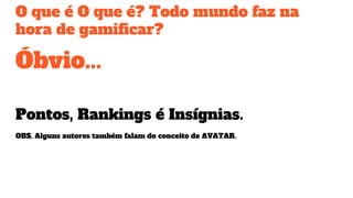 O que é O que é? Todo mundo faz na
hora de gamificar?
Óbvio...
Pontos, Rankings é Insígnias.
OBS. Alguns autores também falam do conceito de AVATAR.
 