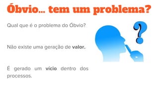 Óbvio… tem um problema?
Qual que é o problema do Óbvio?
Não existe uma geração de valor.
É gerado um vício dentro dos
processos.
 