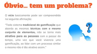 Óbvio… tem um problema?
O vício basicamente pode ser compreendido
na seguinte afirmação:
“Todo sistema tradicional de gamificação que
aborda as mesmas técnicas com o mesmo
conjunto de elementos, não se torna mais
atrativo para as pessoas com o passar do
tempo, uma vez que você vivencia uma
gamificação, ao lidar com um processo similar
o mesmo não é tão atrativo assim.”
 