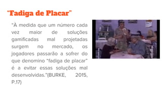 “Fadiga de Placar”
“À medida que um número cada
vez maior de soluções
gamificadas mal projetadas
surgem no mercado, os
jogadores passarão a sofrer do
que denomino “fadiga de placar”
é a evitar essas soluções mal
desenvolvidas.”(BURKE, 2015,
P.17)
 
