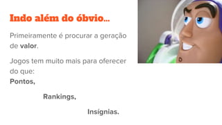 Indo além do óbvio…
Primeiramente é procurar a geração
de valor.
Jogos tem muito mais para oferecer
do que:
Pontos,
Rankings,
Insígnias.
 