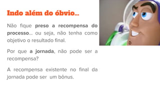 Indo além do óbvio…
Não fique preso a recompensa do
processo... ou seja, não tenha como
objetivo o resultado final.
Por que a jornada, não pode ser a
recompensa?
A recompensa existente no final da
jornada pode ser um bônus.
 