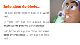 Indo além do óbvio…
Procure compreender qual é o valor
real.
O valor tem que ser alguma coisa
interessante para os participantes.
Não basta ser alguma coisa que você
ache interessante … tem que ser algo
real.
 
