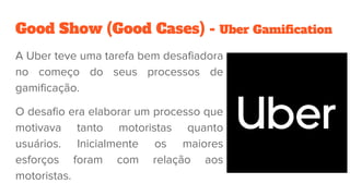 Good Show (Good Cases) - Uber Gamification
A Uber teve uma tarefa bem desafiadora
no começo do seus processos de
gamificação.
O desafio era elaborar um processo que
motivava tanto motoristas quanto
usuários. Inicialmente os maiores
esforços foram com relação aos
motoristas.
 