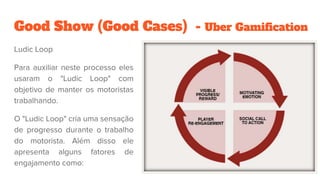 Good Show (Good Cases) - Uber Gamification
Ludic Loop
Para auxiliar neste processo eles
usaram o "Ludic Loop" com
objetivo de manter os motoristas
trabalhando.
O "Ludic Loop" cria uma sensação
de progresso durante o trabalho
do motorista. Além disso ele
apresenta alguns fatores de
engajamento como:
 