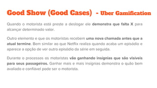Good Show (Good Cases) - Uber Gamification
Quando o motorista está preste a deslogar ele demonstra que falta X para
alcançar determinado valor.
Outro elemento e que os motoristas recebem uma nova chamada antes que a
atual termine. Bem similar ao que Netflix realiza quando acaba um episódio e
aparece a opção de ver outro episódio da série em seguida.
Durante o processos os motoristas vão ganhando insígnias que são visíveis
para seus passageiros. Ganhar mais e mais insígnias demonstra o quão bem
avaliado e confiável pode ser o motorista.
 