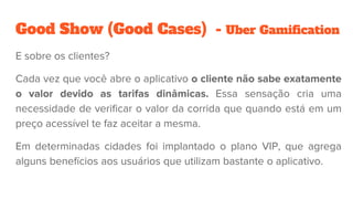 Good Show (Good Cases) - Uber Gamification
E sobre os clientes?
Cada vez que você abre o aplicativo o cliente não sabe exatamente
o valor devido as tarifas dinâmicas. Essa sensação cria uma
necessidade de verificar o valor da corrida que quando está em um
preço acessível te faz aceitar a mesma.
Em determinadas cidades foi implantado o plano VIP, que agrega
alguns benefícios aos usuários que utilizam bastante o aplicativo.
 