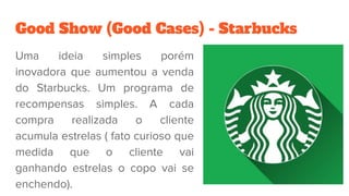 Good Show (Good Cases) - Starbucks
Uma ideia simples porém
inovadora que aumentou a venda
do Starbucks. Um programa de
recompensas simples. A cada
compra realizada o cliente
acumula estrelas ( fato curioso que
medida que o cliente vai
ganhando estrelas o copo vai se
enchendo).
 