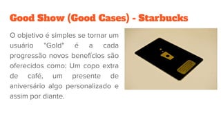 Good Show (Good Cases) - Starbucks
O objetivo é simples se tornar um
usuário "Gold" é a cada
progressão novos benefícios são
oferecidos como: Um copo extra
de café, um presente de
aniversário algo personalizado e
assim por diante.
 