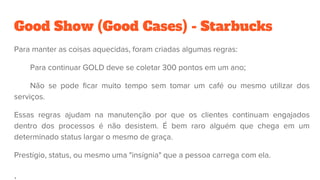 Good Show (Good Cases) - Starbucks
Para manter as coisas aquecidas, foram criadas algumas regras:
Para continuar GOLD deve se coletar 300 pontos em um ano;
Não se pode ficar muito tempo sem tomar um café ou mesmo utilizar dos
serviços.
Essas regras ajudam na manutenção por que os clientes continuam engajados
dentro dos processos é não desistem. É bem raro alguém que chega em um
determinado status largar o mesmo de graça.
Prestígio, status, ou mesmo uma "insígnia" que a pessoa carrega com ela.
.
 