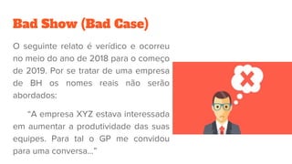 Bad Show (Bad Case)
O seguinte relato é verídico e ocorreu
no meio do ano de 2018 para o começo
de 2019. Por se tratar de uma empresa
de BH os nomes reais não serão
abordados:
“A empresa XYZ estava interessada
em aumentar a produtividade das suas
equipes. Para tal o GP me convidou
para uma conversa...”
 