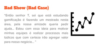 Bad Show (Bad Case)
“Então senhor T, sei que está estudando
gamificação é fazendo um mestrado nesta
área, pela nossa amizade queria pedir
ajuda… Estou com essa ideia para motivar
minhas equipes é realizar processos mais
lúdicos que com certeza irão agregar valor
para nosso negócio… ”
 