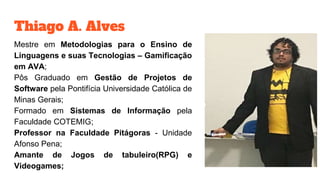Thiago A. Alves
Mestre em Metodologias para o Ensino de
Linguagens e suas Tecnologias – Gamificação
em AVA;
Pôs Graduado em Gestão de Projetos de
Software pela Pontifícia Universidade Católica de
Minas Gerais;
Formado em Sistemas de Informação pela
Faculdade COTEMIG;
Professor na Faculdade Pitágoras - Unidade
Afonso Pena;
Amante de Jogos de tabuleiro(RPG) e
Videogames;
 