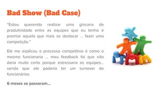 Bad Show (Bad Case)
“Estou querendo realizar uma gincana de
produtividade entre as equipes que eu tenho é
premiar aquela que mais se destacar … fazer uma
competição.”
Ele me explicou o processo competitivo é como o
mesmo funcionaria … meu feedback foi que não
daria muito certo porque estressaria as equipes…
sendo que ele poderia ter um turnover de
funcionários.
6 meses se passaram...
 