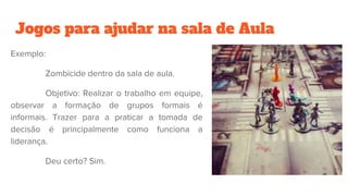 Jogos para ajudar na sala de Aula
Exemplo:
Zombicide dentro da sala de aula.
Objetivo: Realizar o trabalho em equipe,
observar a formação de grupos formais é
informais. Trazer para a praticar a tomada de
decisão é principalmente como funciona a
liderança.
Deu certo? Sim.
 