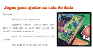 Jogos para ajudar na sala de Aula
Exemplo:
Dixit dentro da sala de aula.
Objetivo: Trabalhar a criatividade, bem
como a percepção do outro com relação aos
desafios dentro de um projeto.
Além de ser uma excelente forma de
relaxar.
Deu certo de novo? Sim… de novo.
 