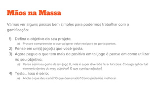 Mãos na Massa
Vamos ver alguns passos bem simples para podermos trabalhar com a
gamificação:
1) Defina o objetivo do seu projeto;
a) Procure compreender o que vai gerar valor real para os participantes.
2) Pense em um(s) jogo(s) que você gosta.
3) Agora pegue o que tem mais de positivo em tal jogo é pense em como utilizar
no seu objetivo;
a) Pense assim eu gosto de um jogo X, nele é super divertido fazer tal coisa. Consigo aplicar tal
elemento dentro do meu objetivo? O que consigo adaptar?
4) Teste… isso é sério;
a) Anote o que deu certo? O que deu errado? Como podemos melhorar.
 