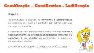 Gamificação … Gamification… Ludificação
O que é:
“A gamificação e adoção de elementos e características
pertencentes aos jogos em contextos não relacionados aos
mesmos propriamente.
É bastante utilizada principalmente como forma de motivar o
desenvolvimento de atividades consideradas maçantes ou
cansativas é por desafiar os participantes a superarem
determinados desafios.
(VIANNA et al, 2013), (BURKE, 2015), (MCGONICAL, 2012).”
 