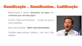 Gamificação … Gamification… Ludificação
Basicamente é utilizar elementos de jogos em
contextos que não são jogos?
É como “Fazer uma Gincana” … só que um pouco
mais complexo.
Bem mais divertido… Bem mais desafiador.
Cuidado pode parecer simples... mas não é tão
simples.
 