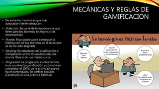 MECÁNICAS Y REGLAS DE
GAMIFICACION• De entre las mecánicas que más
aceptación tienen destacan:
• Colección: Se parte de la importancia que
tiene para los alumnos los logros y las
recompensas.
• Puntos: Muy usados para conseguir la
fidelización de tus alumnos en la tarea que
se les ha sido asignada.
• Ranking: Se establece una clasificación o
comparación entre los alumnos de una
misma clase o de un mismo curso.
• Progresión: La progresión es otra técnica
muy usual en la gamificación y consiste en
completar el 100% de la actividad que se
ha encomendado. En perfiles sociales
(Facebook) es una práctica habitual.
 