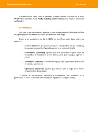 Gamificación 9
Servicio de Innovación Educativa julio de 2020
Se pueden utilizar tantos como se necesite y se desee. Los más utilizados son la triada
PBL (Werbach y Hunter, 2012): Points, Badgets y Leaderboards (puntos, insignias y tablas de
clasificación).
3.4 JUGADORES
Otro aspecto que hay que tener presente en todo proceso de gamificación es el perfil de
los jugadores y qué tipo de ellos buscamos que participen en el juego.
Gracias a las aportaciones de Bartle (1996) se identifican cuatro tipos básicos de
jugadores:
 Asesinos (killers): los que buscan ganar y que otros pierdan. Los que compiten y
buscan saberse superiores/ ganadores y que haya constancia de ello.
 Socializadores (socializers): aquellos a los que les interesa la parte social, de
intercambio, de relacionarse con los demás…, más que el juego y jugar en sí
mismo.
 Triunfadores (achievers): se centran en el juego y en superarse en la resolución
de los retos y/o misiones.
 Exploradores (explorers): aquellos que disfrutan con el juego en sí mismo,
descubriendo lo desconocido.
En función de las dinámicas, mecánicas y componentes que utilicemos en la
gamificación se puede favorecer la aparición de más jugadores de un tipo o de otro.
 