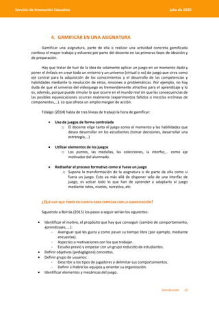 Gamificación 10
Servicio de Innovación Educativa julio de 2020
4. GAMIFICAR EN UNA ASIGNATURA
Gamificar una asignatura, parte de ella o realizar una actividad concreta gamificada
conlleva el mayor trabajo y esfuerzo por parte del docente en las primeras fases de ideación y
de preparación.
Hay que tratar de huir de la idea de solamente aplicar un juego en un momento dado y
poner el énfasis en crear todo un entorno y un universo (virtual o no) de juego que sirva como
eje central para la adquisición de los conocimientos y el desarrollo de las competencias y
habilidades mediante la resolución de retos, misiones o problemáticas. Por ejemplo, no hay
duda de que el universo del videojuego es tremendamente atractivo para el aprendizaje y lo
es, además, porque puede simular lo que ocurre en el mundo real sin que las consecuencias de
las posibles equivocaciones ocurran realmente (experimentos fallidos o mezclas erróneas de
componentes,…). Lo que ofrece un amplio margen de acción.
Fidalgo (2014) habla de tres líneas de trabajo la hora de gamificar:
 Uso de juegos de forma controlada
o El docente elige tanto el juego como el momento y las habilidades que
desea desarrollar en los estudiantes (tomar decisiones, desarrollar una
estrategia,…)
 Utilizar elementos de los juegos
o Los puntos, las medallas, las colecciones, la interfaz,… como eje
motivador del alumnado.
 Rediseñar el proceso formativo como si fuese un juego
o Supone la transformación de la asignatura o de parte de ella como si
fuera un juego. Esto va más allá de disponer solo de una interfaz de
juego, es volcar todo lo que han de aprender y adaptarlo al juego
mediante retos, niveles, narrativa, etc.
¿QUÉ HAY QUE TENER EN CUENTA PARA EMPEZAR CON LA GAMIFICACIÓN?
Siguiendo a Borrás (2015) los pasos a seguir serían los siguientes:
 Identificar el motivo, el propósito que hay que conseguir (cambio de comportamiento,
aprendizajes, …):
- Averiguar qué les gusta y como pasan su tiempo libre (por ejemplo, mediante
encuestas).
- Aspectos o motivaciones con los que trabajar.
- Estudio previo y empezar con un grupo reducido de estudiantes.
 Definir objetivos (pedagógicos) concretos.
 Definir grupo de usuarios:
- Describir a los tipos de jugadores y delimitar sus comportamientos.
- Definir si habrá los equipos y orientar su organización.
 Identificar elementos y mecánicas del juego.
 