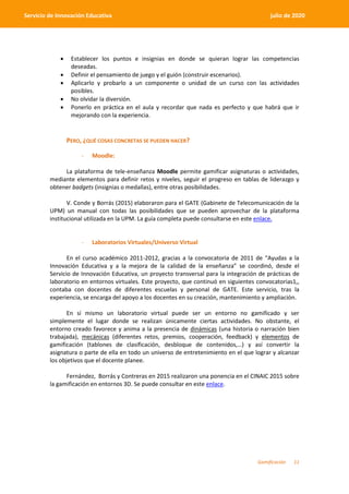 Gamificación 11
Servicio de Innovación Educativa julio de 2020
 Establecer los puntos e insignias en donde se quieran lograr las competencias
deseadas.
 Definir el pensamiento de juego y el guión (construir escenarios).
 Aplicarlo y probarlo a un componente o unidad de un curso con las actividades
posibles.
 No olvidar la diversión.
 Ponerlo en práctica en el aula y recordar que nada es perfecto y que habrá que ir
mejorando con la experiencia.
PERO, ¿QUÉ COSAS CONCRETAS SE PUEDEN HACER?
- Moodle:
La plataforma de tele-enseñanza Moodle permite gamificar asignaturas o actividades,
mediante elementos para definir retos y niveles, seguir el progreso en tablas de liderazgo y
obtener badgets (insignias o medallas), entre otras posibilidades.
V. Conde y Borrás (2015) elaboraron para el GATE (Gabinete de Telecomunicación de la
UPM) un manual con todas las posibilidades que se pueden aprovechar de la plataforma
institucional utilizada en la UPM. La guía completa puede consultarse en este enlace.
- Laboratorios Virtuales/Universo Virtual
En el curso académico 2011-2012, gracias a la convocatoria de 2011 de “Ayudas a la
Innovación Educativa y a la mejora de la calidad de la enseñanza” se coordinó, desde el
Servicio de Innovación Educativa, un proyecto transversal para la integración de prácticas de
laboratorio en entornos virtuales. Este proyecto, que continuó en siguientes convocatorias1,,
contaba con docentes de diferentes escuelas y personal de GATE. Este servicio, tras la
experiencia, se encarga del apoyo a los docentes en su creación, mantenimiento y ampliación.
En sí mismo un laboratorio virtual puede ser un entorno no gamificado y ser
simplemente el lugar donde se realizan únicamente ciertas actividades. No obstante, el
entorno creado favorece y anima a la presencia de dinámicas (una historia o narración bien
trabajada), mecánicas (diferentes retos, premios, cooperación, feedback) y elementos de
gamificación (tablones de clasificación, desbloque de contenidos,…) y así convertir la
asignatura o parte de ella en todo un universo de entretenimiento en el que lograr y alcanzar
los objetivos que el docente planee.
Fernández, Borrás y Contreras en 2015 realizaron una ponencia en el CINAIC 2015 sobre
la gamificación en entornos 3D. Se puede consultar en este enlace.
 