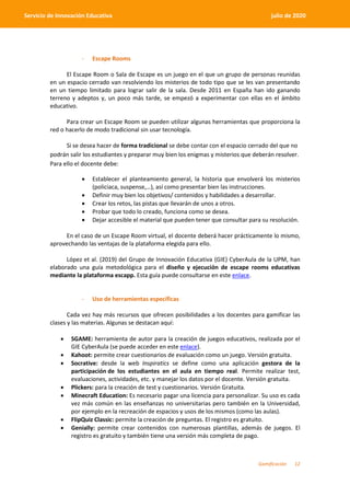 Gamificación 12
Servicio de Innovación Educativa julio de 2020
- Escape Rooms
El Escape Room o Sala de Escape es un juego en el que un grupo de personas reunidas
en un espacio cerrado van resolviendo los misterios de todo tipo que se les van presentando
en un tiempo limitado para lograr salir de la sala. Desde 2011 en España han ido ganando
terreno y adeptos y, un poco más tarde, se empezó a experimentar con ellas en el ámbito
educativo.
Para crear un Escape Room se pueden utilizar algunas herramientas que proporciona la
red o hacerlo de modo tradicional sin usar tecnología.
Si se desea hacer de forma tradicional se debe contar con el espacio cerrado del que no
podrán salir los estudiantes y preparar muy bien los enigmas y misterios que deberán resolver.
Para ello el docente debe:
 Establecer el planteamiento general, la historia que envolverá los misterios
(policiaca, suspense,…), así como presentar bien las instrucciones.
 Definir muy bien los objetivos/ contenidos y habilidades a desarrollar.
 Crear los retos, las pistas que llevarán de unos a otros.
 Probar que todo lo creado, funciona como se desea.
 Dejar accesible el material que pueden tener que consultar para su resolución.
En el caso de un Escape Room virtual, el docente deberá hacer prácticamente lo mismo,
aprovechando las ventajas de la plataforma elegida para ello.
López et al. (2019) del Grupo de Innovación Educativa (GIE) CyberAula de la UPM, han
elaborado una guía metodológica para el diseño y ejecución de escape rooms educativas
mediante la plataforma escapp. Esta guía puede consultarse en este enlace.
- Uso de herramientas específicas
Cada vez hay más recursos que ofrecen posibilidades a los docentes para gamificar las
clases y las materias. Algunas se destacan aquí:
 SGAME: herramienta de autor para la creación de juegos educativos, realizada por el
GIE CyberAula (se puede acceder en este enlace).
 Kahoot: permite crear cuestionarios de evaluación como un juego. Versión gratuita.
 Socrative: desde la web Inspiratics se define como una aplicación gestora de la
participación de los estudiantes en el aula en tiempo real. Permite realizar test,
evaluaciones, actividades, etc. y manejar los datos por el docente. Versión gratuita.
 Plickers: para la creación de test y cuestionarios. Versión Gratuita.
 Minecraft Education: Es necesario pagar una licencia para personalizar. Su uso es cada
vez más común en las enseñanzas no universitarias pero también en la Universidad,
por ejemplo en la recreación de espacios y usos de los mismos (como las aulas).
 FlipQuiz Classic: permite la creación de preguntas. El registro es gratuito.
 Genially: permite crear contenidos con numerosas plantillas, además de juegos. El
registro es gratuito y también tiene una versión más completa de pago.
 