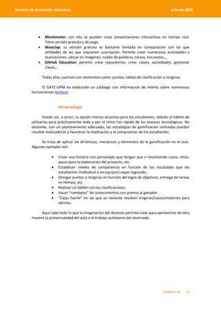 Gamificación 13
Servicio de Innovación Educativa julio de 2020
 Mentimeter: con ella se pueden crear presentaciones interactivas en tiempo real.
Tiene versión gratuita y de pago.
 Wooclap: su versión gratuita es bastante limitada en comparación con las que
utilidades de las que requieren suscripción. Permite crear numerosas actividades y
evaluaciones, ubicar en imágenes, nubes de palabras, tareas, encuestas,…
 GitHub Education: permite crear repositorios, crear clases, actividades, gestionar
clases,…
Todas ellas cuentan con elementos como: puntos, tablas de clasificación o insignias.
El GATE-UPM ha elaborado un catálogo con información de interés sobre numerosas
herramientas (enlace).
- Sin tecnología
Puede ser, a priori, la opción menos atractiva para los estudiantes, debido al hábito de
utilizarlas para prácticamente todo y por el ritmo tan rápido de los avances tecnológicos. No
obstante, con un planteamiento adecuado, las estrategias de gamificación utilizadas pueden
resultar motivadoras y favorecer la implicación y el compromiso de los estudiantes.
Se trata de aplicar las dinámicas, mecánicas y elementos de la gamificación en el aula.
Algunos ejemplos son:
 Crear una historia con personajes que tengan que ir resolviendo casos, retos,
pasos para la elaboración del proyecto, etc.
 Establecer niveles de competencia en función de los resultados que los
estudiantes (individual o en equipos) vayan logrando.
 Otorgar puntos o insignias en función del logro de objetivos, entrega de tareas
en tiempo, etc.
 Realizar un tablón con las clasificaciones.
 Hacer “combates” de conocimientos con premio al ganador.
 “Cajas fuerte” en las que se necesite resolver enigmas/casos/misterios para
abrirlas.
Aquí cabe todo lo que la imaginación del docente permita crear para aprovechar de otra
manera la presencialidad del aula o el trabajo autónomo del alumnado.
 