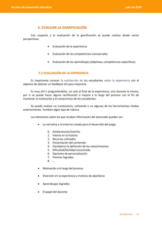 Gamificación 14
Servicio de Innovación Educativa julio de 2020
5. EVALUAR LA GAMIFICACIÓN
Con respecto a la evaluación de la gamificación se puede realizar desde varias
perspectivas:
 Evaluación de la experiencia
 Evaluación de las competencias transversales
 Evaluación de los aprendizajes (objetivos, competencias específicas)
5.1 EVALUACIÓN DE LA EXPERIENCIA
Es importante conocer la satisfacción de los estudiantes sobre la experiencia con el
objetivo de obtener un feedback útil para mejorarla.
Es muy útil ir preguntándoles, no solo al final de la experiencia, sino durante la misma,
por si se puede hacer alguna rectificación o mejora a lo largo del proceso con el fin de
mantener la motivación y el compromiso de los estudiantes.
Se puede realizar un cuestionario, utilizando o no algunas de las herramientas citadas
anteriormente. También algún tipo de rúbrica.
Los elementos sobre los que recabar información del alumnado pueden ser:
 La narrativa o el entorno creado para el desarrollo del juego.
0. Ambientación/interfaz
1. Interés en la historia
2. Recursos utilizados
3. Presentación del contenido
4. Claridad en la definición de los retos/misiones
5. Dificultad/facilidad encontrada
6. Opciones de personalización
7. Premios logrados
8. …
 Motivación a lo largo del proceso
 Diversión en la experiencia y motivos de abandono
 Aprendizajes logrados
 El papel del docente
 