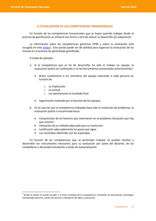 Gamificación 15
Servicio de Innovación Educativa julio de 2020
5.2 EVALUACIÓN DE LAS COMPETENCIAS TRANSVERSALES
En función de las competencias transversales que se hayan querido trabajar desde el
proceso de gamificación se utilizará una forma u otra de valorar su desarrollo y/o adquisición.
La información sobre las competencias genéricas UPM y sobre su evaluación está
recogida en este enlace2
. Este portal puede ser de utilidad para organizar la evaluación de las
mismas en el proceso de aprendizaje gamificado.
A modo de ejemplo:
a. Si la competencia que se ha de desarrollar ha sido el trabajo en equipo; la
evaluación podría ser (utilizando o no las herramientas presentadas anteriormente):
 Breve cuestionario a los miembros del equipo valorando a cada persona en
función de:
o La implicación.
o La actitud.
o Las aportaciones al resultado final.
 Seguimiento realizado por el docente de los equipos.
b. En el caso de que la competencia trabajada haya sido la resolución de problemas, la
evaluación podría ir encaminada hacia:
 Comprensión de los factores que intervienen en el problema /situación que hay
que resolver.
 Utilización de un método adecuado para su resolución.
 Justificación adecuadamente los pasos que sigue.
 Los resultados obtenidos son los esperados.
En función de las competencias que se pretendan trabajar se pueden diseñar y
desarrollar los instrumentos necesarios para su evaluación por parte del docente, de los
compañeros o del propio estudiante a modo de autoevaluación.
2
Desde el enlace se puede acceder a la ficha completa de la competencia, resultados de aprendizaje, estrategia/
metodología docente, niveles de dominio, indicadores de logro y evaluación.
 