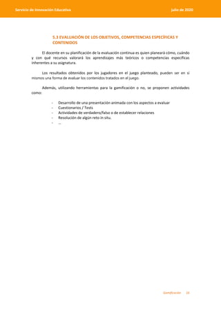 Gamificación 16
Servicio de Innovación Educativa julio de 2020
5.3 EVALUACIÓN DE LOS OBJETIVOS, COMPETENCIAS ESPECÍFICAS Y
CONTENIDOS
El docente en su planificación de la evaluación continua es quien planeará cómo, cuándo
y con qué recursos valorará los aprendizajes más teóricos o competencias específicas
inherentes a su asignatura.
Los resultados obtenidos por los jugadores en el juego planteado, pueden ser en sí
mismos una forma de evaluar los contenidos tratados en el juego.
Además, utilizando herramientas para la gamificación o no, se proponen actividades
como:
- Desarrollo de una presentación animada con los aspectos a evaluar
- Cuestionarios / Tests
- Actividades de verdadero/falso o de establecer relaciones
- Resolución de algún reto in situ.
- …
 