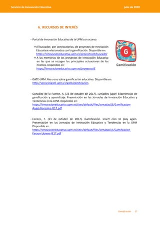 Gamificación 17
Servicio de Innovación Educativa julio de 2020
6. RECURSOS DE INTERÉS
- Portal de Innovación Educativa de la UPM con acceso:
 Al buscador, por convocatorias, de proyectos de Innovación
Educativa relacionados con la gamificación. Disponible en:
https://innovacioneducativa.upm.es/proyectosIE/buscador
 A las memorias de los proyectos de Innovación Educativa
en las que se recogen las principales actuaciones de los
mismos. Disponible en:
https://innovacioneducativa.upm.es/proyectosIE
- GATE-UPM. Recursos sobre gamificación educativa. Disponible en:
http://serviciosgate.upm.es/gate/gamificacion
- González de la Fuente, A. (23 de octubre de 2017). ¡Dejadles jugar! Experiencias de
gamificación y aprendizaje. Presentación en las Jornadas de Innovación Educativa y
Tendencias en la UPM. Disponible en:
https://innovacioneducativa.upm.es/sites/default/files/jornadas/j3/Gamificacion-
Angel-Gonzalez-IE17.pdf
- Llorens, F. (23 de octubre de 2017). Gamificación. Insert coin to play again.
Presentación en las Jornadas de Innovación Educativa y Tendencias en la UPM
Disponible en:
https://innovacioneducativa.upm.es/sites/default/files/jornadas/j3/Gamificacion-
Faraon-Llorens-IE17.pdf
 