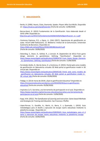 Gamificación 18
Servicio de Innovación Educativa julio de 2020
7. BIBLIOGRAFÍA
- Bartle, R. (1996). Hearts, Clubs, Diamonds, Spades: Players Who Suit MUDs. Disponible
en: https://mud.co.uk/richard/hcds.htm (Fecha de consulta: 12/06/2020)
- Borras-Gené, O. (2015) Fundamentos de la Gamificación. Guía elaborada desde el
GATE-UPM. Disponible en:
http://oa.upm.es/35517/1/fundamentos%20de%20la%20gamificacion_v1_1.pdf
- Contreras Espinosa, R.S., y Eguia, J.L. (Eds) (2017). Experiencias de gamificación en
aulas. InCom-UAB Publicacions, 15. Bellaterra: Institut de la Comunicació, Universitat
Autónoma de Barcelona. Disponible en:
https://ddd.uab.cat/pub/llibres/2018/188188/ebook15.pdf
(Fecha de consulta: 10/06/2020)
- Deterding, S., Dixon, D., Kahled, R., y Lennart, N. (Septiembre de 2011) From game
design elements to gamefulness: Defining "Gamification". Disponible en:
https://www.researchgate.net/publication/230854710_From_Game_Design_Elements
_to_Gamefulness_Defining_Gamification (Fecha de consulta: 11/06/2020)
- Fernández-Avilés, D.; Borrás-Gene, O. y Contreras, D. (2015). Portal web como modelo
de gamificación en laboratorios virtuales 3D Web portal as gamification model in 3D
virtual labs. Disponible en:
https://www.researchgate.net/publication/283645166_Portal_web_como_modelo_de
_gamificacion_en_laboratorios_virtuales_3D_Web_portal_as_gamification_model_in_
3D_virtual_labs (Fecha de consulta: 05/06/2020)
- Fidalgo, A. (26 de marzo de 2014). ¿Qué es gamificación Educativa? Disponible en:
https://innovacioneducativa.wordpress.com/2014/03/26/que-es-gamificacion-
educativa/ (Fecha de consulta: 05/06/2020)
- Inspiratics (s.f.). Socrative, una herramienta de participación en el aula. Disponible en:
https://www.inspiratics.org/es/recursos-educativos/socrative-una-herramienta-de-
participacion-en-el-aula (Fecha de consulta: 13/06/2020)
- Kapp, K.M. (2012). The Gamification of Learning and Instruction: Game-based Methods
and Strategies for Training and Education. San Francisco: Pfeiffer
- López-Pernas, S.; Gordillo, A.; Marín, A.; Barra, E. y Quemada, J. (2019). Guía
metodológica para el diseño y ejecución de escape rooms educativas mediante la
plataforma escapp. Disponible en:
https://www.researchgate.net/publication/338595625_Guia_metodologica_para_el_d
iseno_y_ejecucion_de_escape_rooms_educativas_mediante_la_plataforma_escapp
(Fecha de consulta: 10/06/2020)
 