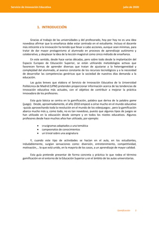 Gamificación 3
Servicio de Innovación Educativa julio de 2020
1. INTRODUCCIÓN
Gracias al trabajo de las universidades y del profesorado, hoy por hoy no es una idea
novedosa afirmar que la enseñanza debe estar centrada en el estudiante. Incluso el docente
más reticente a la innovación ha tenido que llevar a cabo acciones, aunque sean mínimas, para
tratar de dar mayor protagonismo al alumnado en procesos de aprendizaje autónomo y
colaborativo, y desplazar la idea de la lección magistral como único método de enseñanza.
En este sentido, desde hace varias décadas, pero sobre todo desde la implantación del
Espacio Europeo de Educación Superior, se están utilizando metodologías activas que
favorecen formas de aprender diversas que tratan de ajustarse a la heterogeneidad y
complejidad del alumnado, al avance constante de los recursos tecnológicos y a la necesidad
de desarrollar las competencias genéricas que la sociedad de nuestros días demanda a la
educación.
Las guías breves que elabora el Servicio de Innovación Educativa de la Universidad
Politécnica de Madrid (UPM) pretenden proporcionar información acerca de las tendencias de
innovación educativa más actuales, con el objetivo de contribuir a mejorar la práctica
innovadora de los profesores.
Esta guía básica se centra en la gamificación, palabra que deriva de la palabra game
(juego). Desde, aproximadamente, el año 2010 empezó a oírse mucho en el mundo educativo
-quizás aprovechando toda la revolución en el mundo de los videojuegos-, pero la gamificación
abarca mucho más y, como todo, no es tan novedoso, puesto que algunos tipos de juegos se
han utilizado en la educación desde siempre y en todos los niveles educativos. Algunos
profesores desde hace muchos años han utilizado, por ejemplo:
 crucigramas adaptados a una temática
 campeonatos de conocimientos
 un trivial sobre una asignatura
Y, cuando este tipo de actividades se hacían en el aula, en los estudiantes,
indudablemente, surgían sensaciones como: diversión, entretenimiento, competitividad,
motivación,… lo que está unido, en la mayoría de los casos, a un aprendizaje de mayor calidad.
Esta guía pretende presentar de forma concreta y práctica lo que rodea el término
gamificación en el entorno de la Educación Superior y en el ámbito de las aulas universitarias.
 