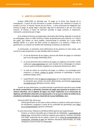 Gamificación 4
Servicio de Innovación Educativa julio de 2020
2. ¿QUÉ ES LA GAMIFICACIÓN?
Einstein (1895-1955) ya afirmaba que “el juego es la forma más elevada de la
investigación”. A partir de esta afirmación se puede considerar que mediante el ensayo, la
prueba y el error, el intentar hacerlo de otra forma,… y otras situaciones de indagación que
provoca el juego, se puede llegar a descubrir algo que se desconocía o dar con una nueva
solución. Al tiempo, el factor de diversión asociado al juego aumenta la implicación,
motivación y compromiso por el logro.
Se le atribuye el término al programador informático Nick Pelling, dedicado al mundo de
los videojuegos, quien en 2002 comenzó a hablar de gamificación para referirse a la “cultura
del juego” que estaba, en cierta medida, revolucionando la sociedad, tal y como señala
Malvido (2019). Es a partir del 2010 cuando se populariza y se empieza a hablar de la
gamificación y su relación con ámbitos del marketing, la empresa y la educación.
A continuación, se presentan varias definiciones de los pioneros en este campo, cada
una de las cuales proporciona un valor añadido sobre la anterior:
 el uso de elementos de los juegos y técnicas del diseño de juegos en contextos
que no son de juegos (Deterding, 2011).
 el uso de elementos de los sistemas de juegos con objetivos mercantiles, siendo
usada para crear experiencias que usan el poder de los videojuegos en campos
como la salud, las finanzas, el gobierno o la educación (Zichermann, 2011).
 se trata de utilizar las mecánicas del juego, su estética y sus estrategias para
involucrar a la gente, motivar la acción, promover el aprendizaje y resolver
problemas (Kapp, 2012).
 la gamificación trata de lograr el compromiso con una organización, una causa o
la motivación para realizar una acción determinada, permitiendo experimentar
sin miedo al error (Werbach y Hunter, 2013).
A partir de estas definiciones, se puede entender la gamificación educativa como: el uso
de ciertas características o elementos concretos de juegos para ponerlos en práctica en un
entorno educativo, con el objetivo de lograr una mayor implicación en la consecución de
objetivos, permitiendo la diversión y la equivocación, a la vez que se motiva el cambio de los
estudiantes (actitudinal, conceptual, desarrollo de nuevas habilidades, etc.).
Contreras (2017:18), afirma que:
Utilizar gamificación en las aulas es eficaz siempre y cuando se utilice para animar a
los estudiantes a progresar a través de los contenidos de aprendizaje, para influir
en su comportamiento y generar motivación.
En esta misma línea, Villalustre y Del Moral (2015) aportan que la gamificación:
Propicia un entorno favorable para el desarrollo de habilidades y aprendizajes de
diverso tipo, minimizando el esfuerzo cognitivo que pudieran conllevar, buscando
una mayor implicación de los sujetos a partir de un clima de competitividad y/o
cooperación, orientado al logro de objetivos educativos determinados, de modo
semejante a como lo hacen los videojuegos.
 