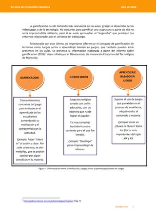 Gamificación 5
Servicio de Innovación Educativa julio de 2020
La gamificación ha ido tomando más relevancia en las aulas, gracias al desarrollo de los
videojuegos y de la tecnología. No obstante, para gamificar una asignatura o parte de ella no
sería imprescindible utilizarla, pero sí se suele aprovechar el “enganche” que producen los
entornos relacionados con el universo del videojuego.
Relacionado con esto último, es importante diferenciar el concepto de gamificación de
términos como Juegos serios o Aprendizaje basado en juegos, que también pueden estar
presentes en las aulas. Se presenta la información elaborada a partir del informe sobre
gamificación (2016)1
desarrollado por el Observatorio de Innovación Educativa del Tecnológico
de Monterey.
Figura I: Diferenciación entre Gamificación, Juegos Serios y Aprendizaje Basado en Juegos.
1
https://observatorio.tec.mx/edutrendsgamificacion (Pág. 7)
Toma elementos
concretos del juego
para enriquecer el
aprendizaje de los
estudiantes
aumentando su
motivación y el
compromiso con la
actividad.
Ejemplo: hacer “check
in” al asistir a clase. Por
cada asistencia, se dan
medallas, que se podrán
canjear por algún
beneficio en la materia.
Juego tecnológico
creado con un fin
educativo, con un
objetivo que ha de
lograr el jugador.
Es muy complejo
trasladarlo a otro
contexto para el que fue
creado.
Ejemplo: “Duolingo”
para el aprendizaje de
idiomas.
Supone el uso de juegos
que ya existen en el
proceso de enseñanza,
adaptándolos al
contenido o materia.
Ejemplo: crear un
¿Quién es Quién? Sobre
los físicos más
importantes del siglo
XIX y XX.
GAMIFICACION JUEGOS SERIOS
APRENDIZAJE
BASADO EN
JUEGOS
 
